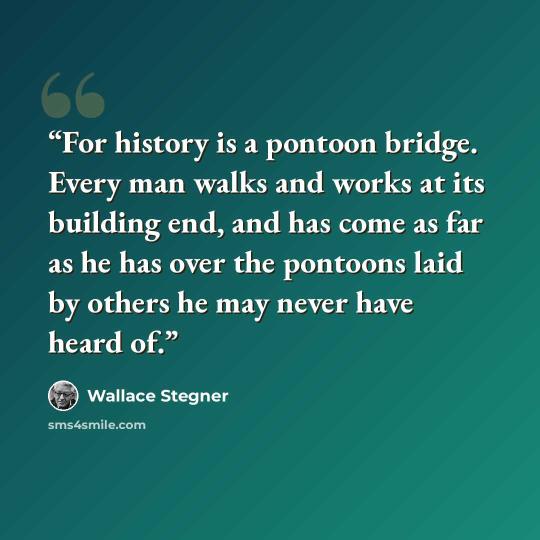 “For history is a pontoon bridge. Every man walks and works at its building end, and has come as far as he has over the pontoons laid by others he may never have heard of.” quote by Wallace Stegner