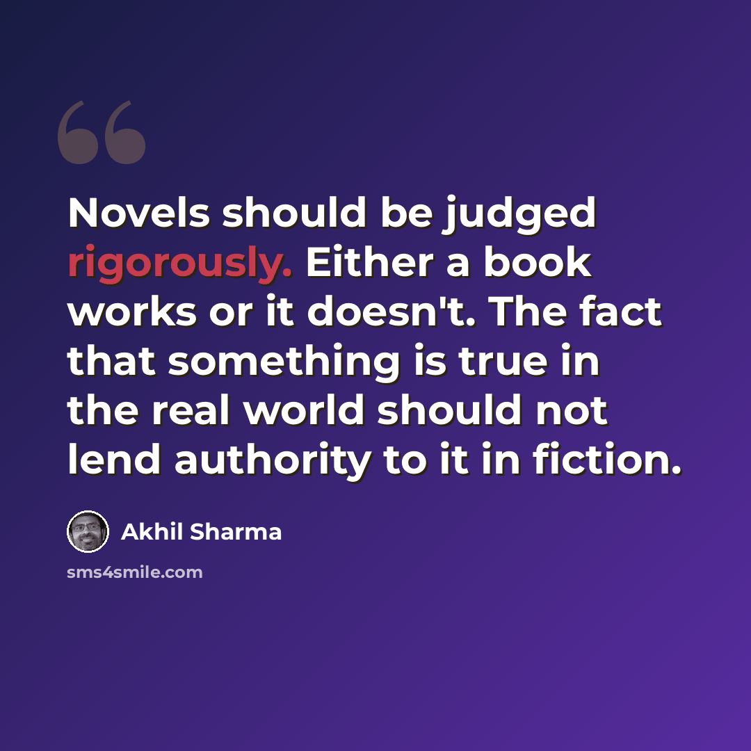 “Novels should be judged rigorously. Either a book works or it doesn't. The fact that something is true in the real world should not lend authority to it in fiction.” quote by Akhil Sharma
