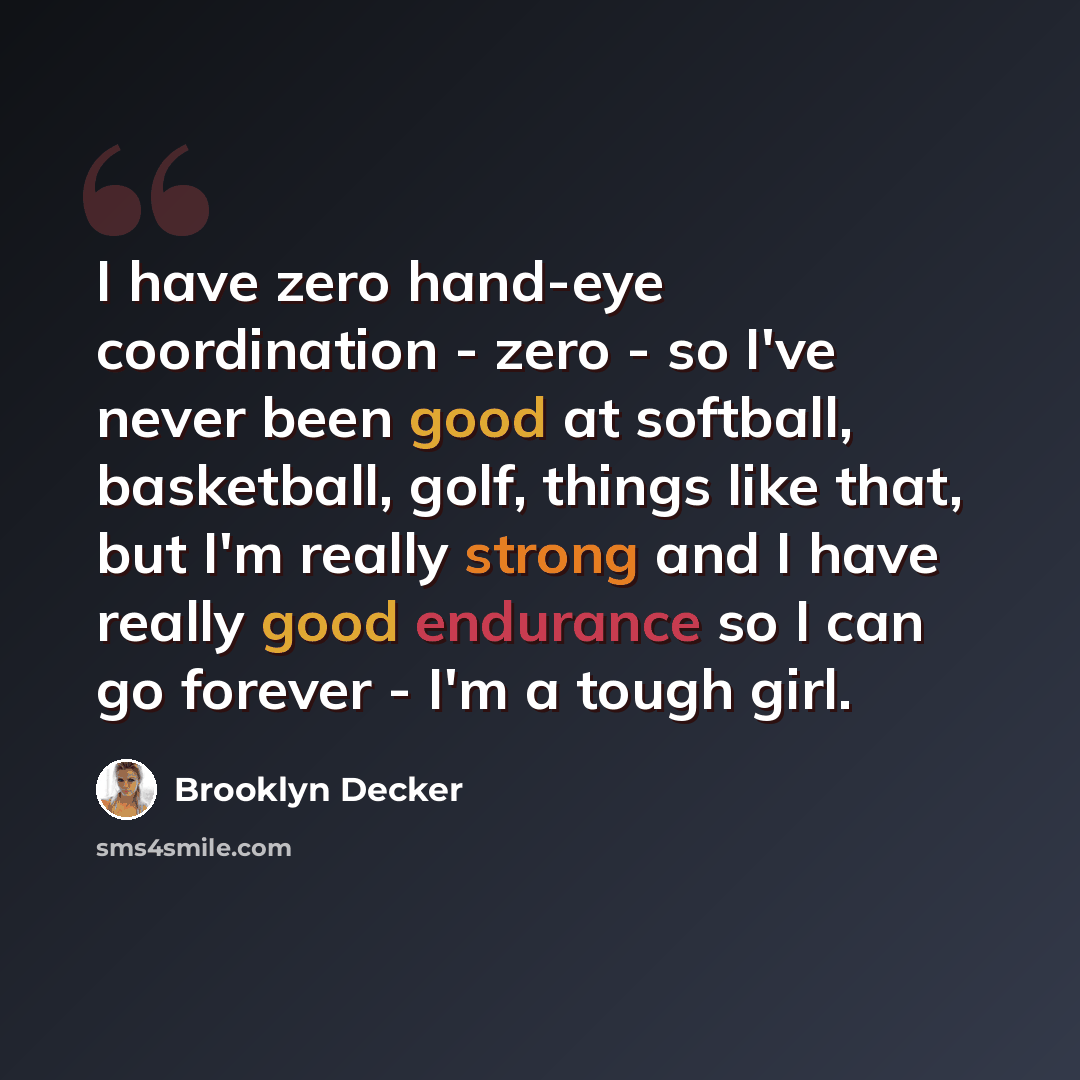 “I have zero hand-eye coordination - zero - so I've never been good at softball, basketball, golf, things like that, but I'm really strong and I have really good endurance so I can go forever - I'm a tough girl.” quote by Brooklyn Decker