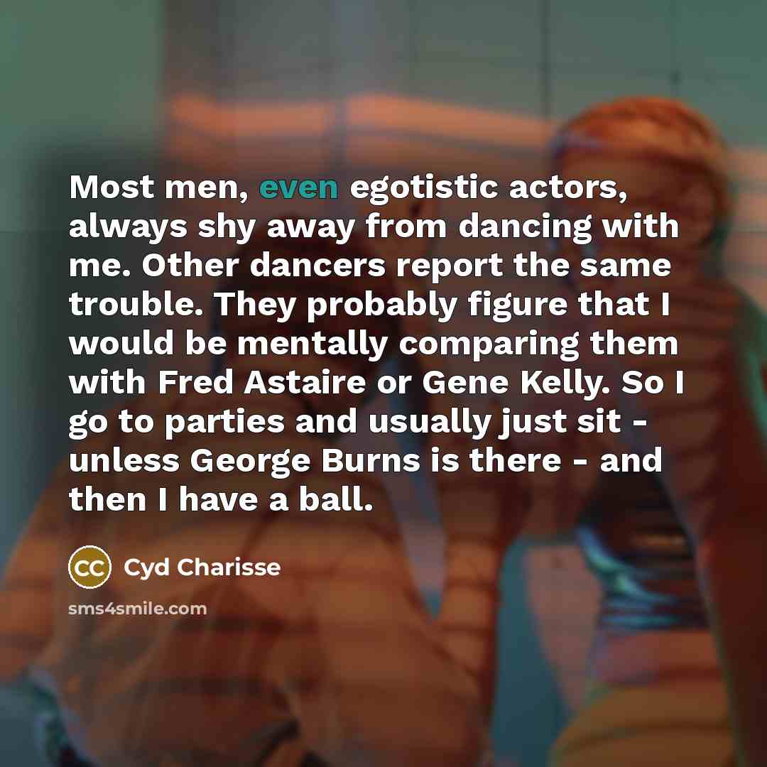 “Most men, even egotistic actors, always shy away from dancing with me. Other dancers report the same trouble. They probably figure that I would be mentally comparing them with Fred Astaire or Gene Kelly. So I go to parties and usually just sit - unless George Burns is there - and then I have a ball.” quote by Cyd Charisse