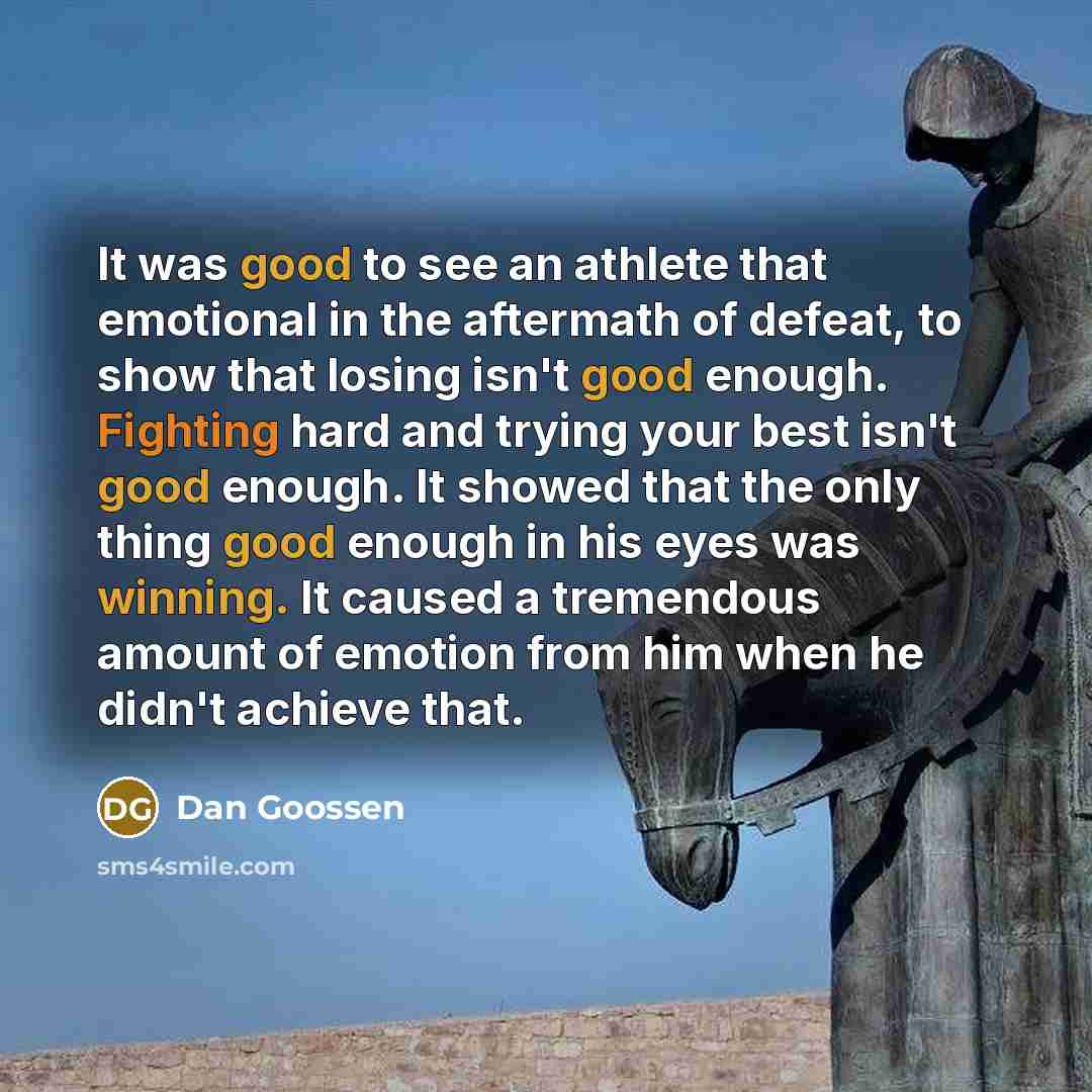 “It was good to see an athlete that emotional in the aftermath of defeat, to show that losing isn't good enough. Fighting hard and trying your best isn't good enough. It showed that the only thing good enough in his eyes was winning. It caused a tremendous amount of emotion from him when he didn't…” quote by Dan Goossen