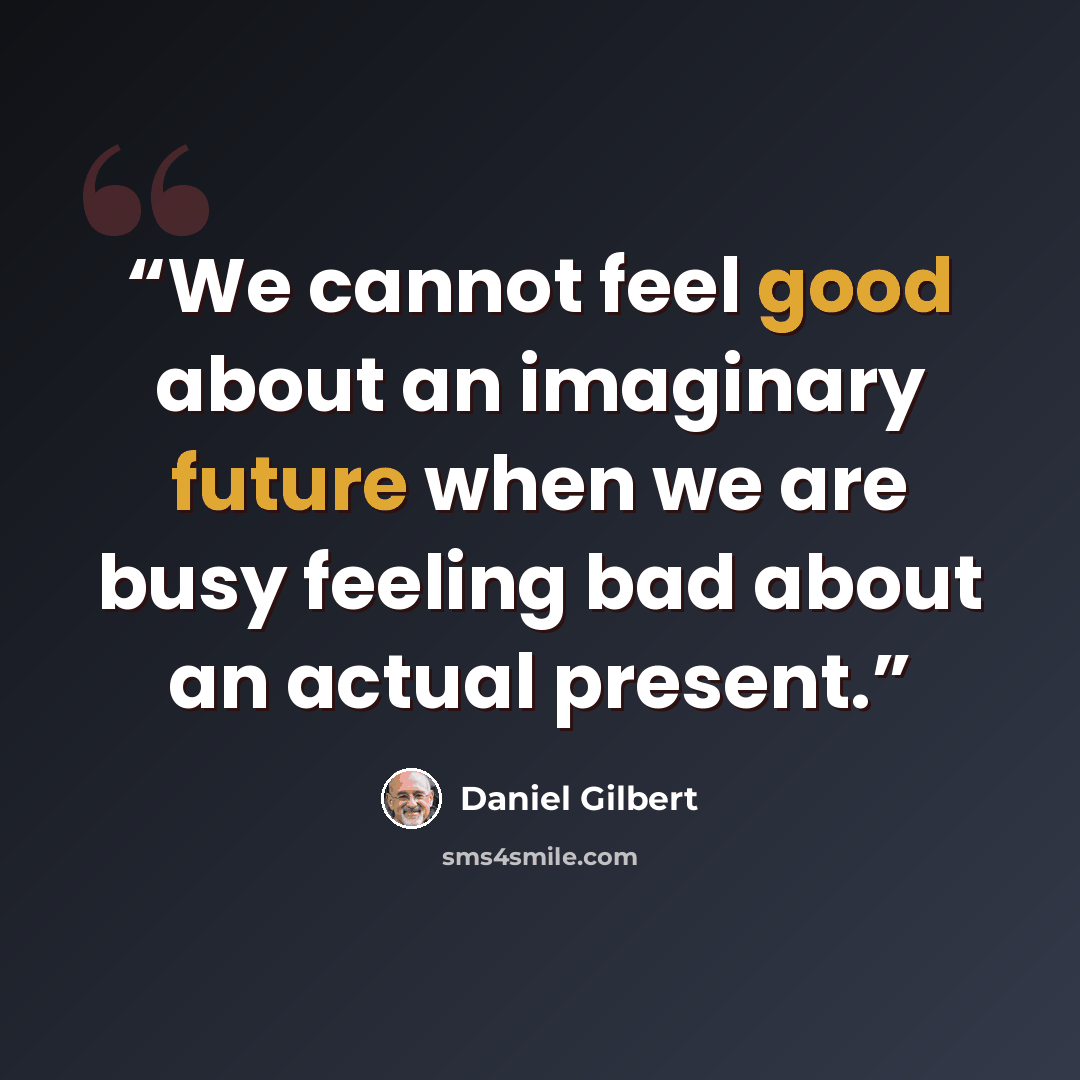 “We cannot feel good about an imaginary future when we are busy feeling bad about an actual present.” quote by Daniel Gilbert