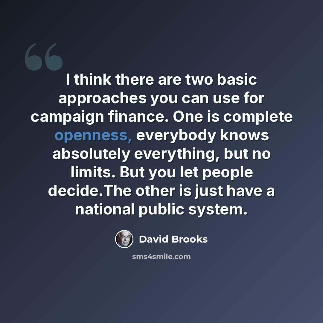 “I think there are two basic approaches you can use for campaign finance. One is complete openness, everybody knows absolutely everything, but no limits. But you let people decide.The other is just have a national public system.” quote by David Brooks
