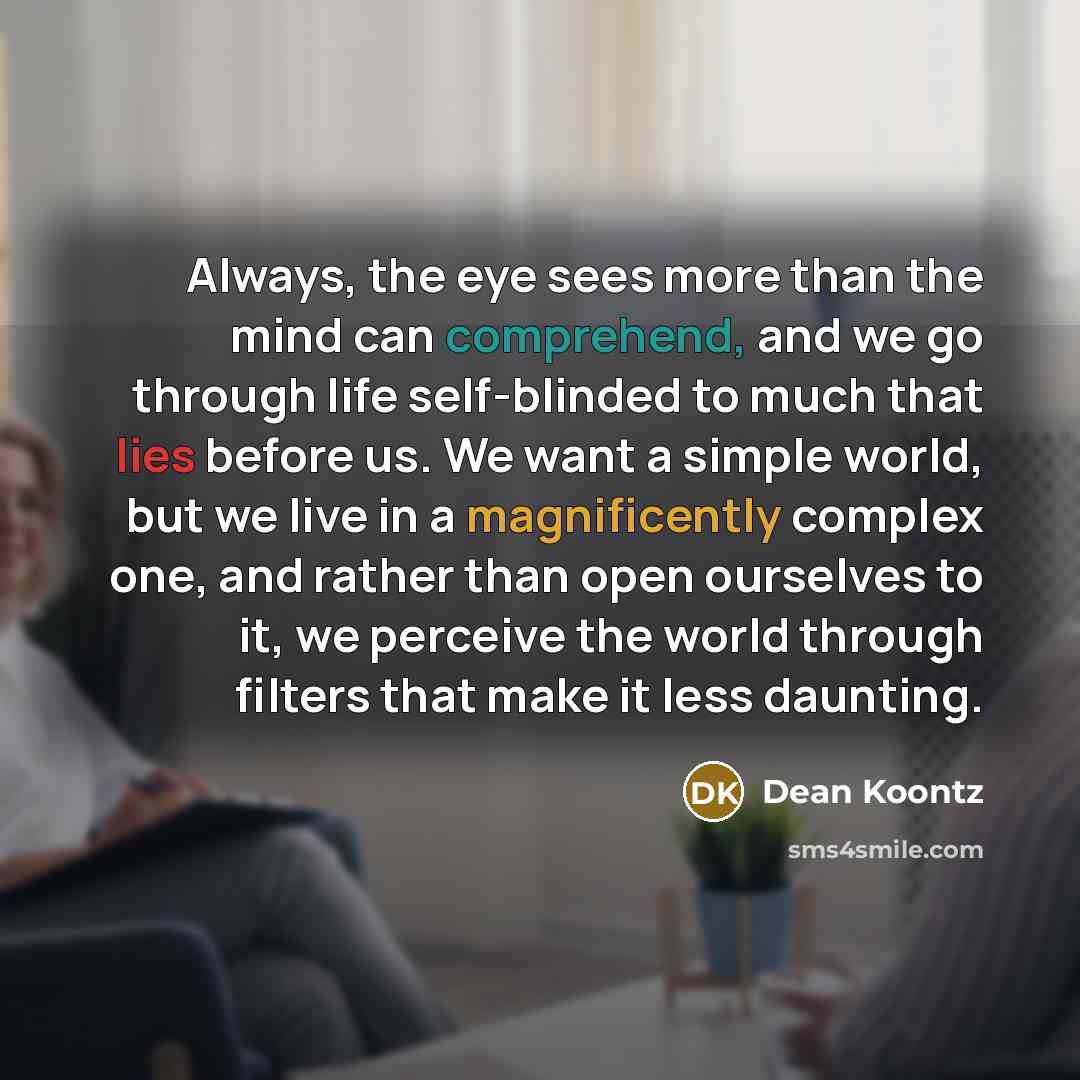 “Always, the eye sees more than the mind can comprehend, and we go through life self-blinded to much that lies before us. We want a simple world, but we live in a magnificently complex one, and rather than open ourselves to it, we perceive the world through filters that make it less daunting.” quote by Dean Koontz