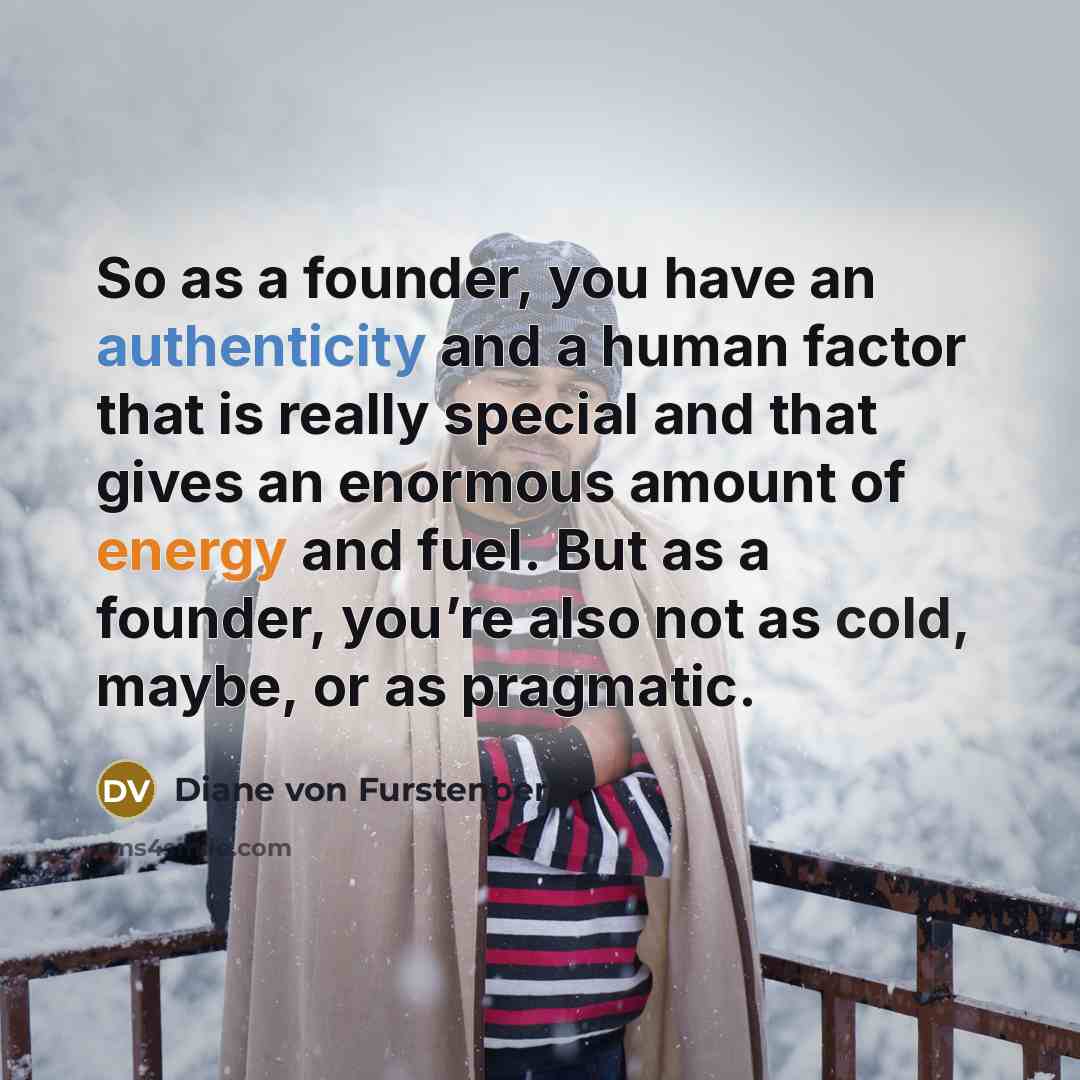 “So as a founder, you have an authenticity and a human factor that is really special and that gives an enormous amount of energy and fuel. But as a founder, you’re also not as cold, maybe, or as pragmatic.” quote by Diane von Furstenberg