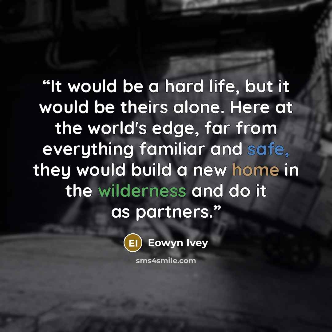 “It would be a hard life, but it would be theirs alone. Here at the world's edge, far from everything familiar and safe, they would build a new home in the wilderness and do it as partners.” quote by Eowyn Ivey