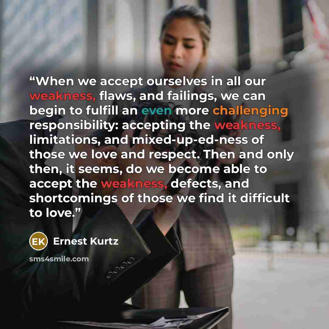“When we accept ourselves in all our weakness, flaws, and failings, we can begin to fulfill an even more challenging responsibility: accepting the weakness, limitations, and mixed-up-ed-ness of those we love and respect. Then and only then, it seems, do we become able to accept the weakness…” quote by Ernest Kurtz