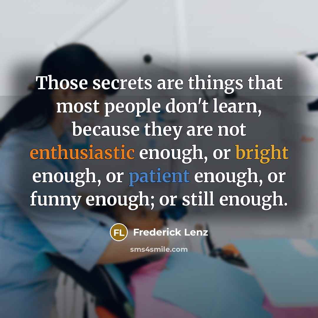 “Those secrets are things that most people don't learn, because they are not enthusiastic enough, or bright enough, or patient enough, or funny enough; or still enough.” quote by Frederick Lenz