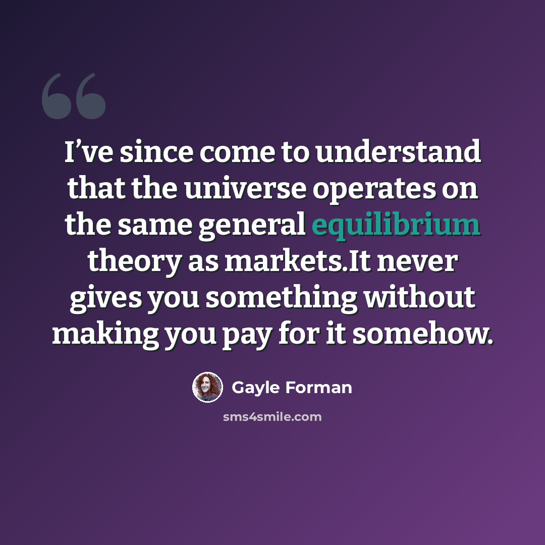“I’ve since come to understand that the universe operates on the same general equilibrium theory as markets.It never gives you something without making you pay for it somehow.” quote by Gayle Forman