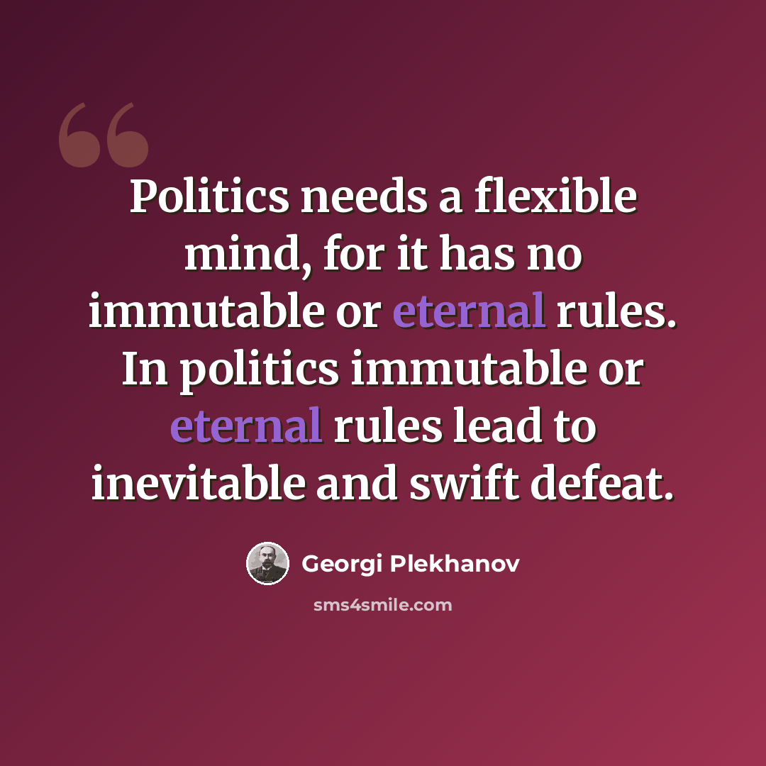 “Politics needs a flexible mind, for it has no immutable or eternal rules. In politics immutable or eternal rules lead to inevitable and swift defeat.” quote by Georgi Plekhanov