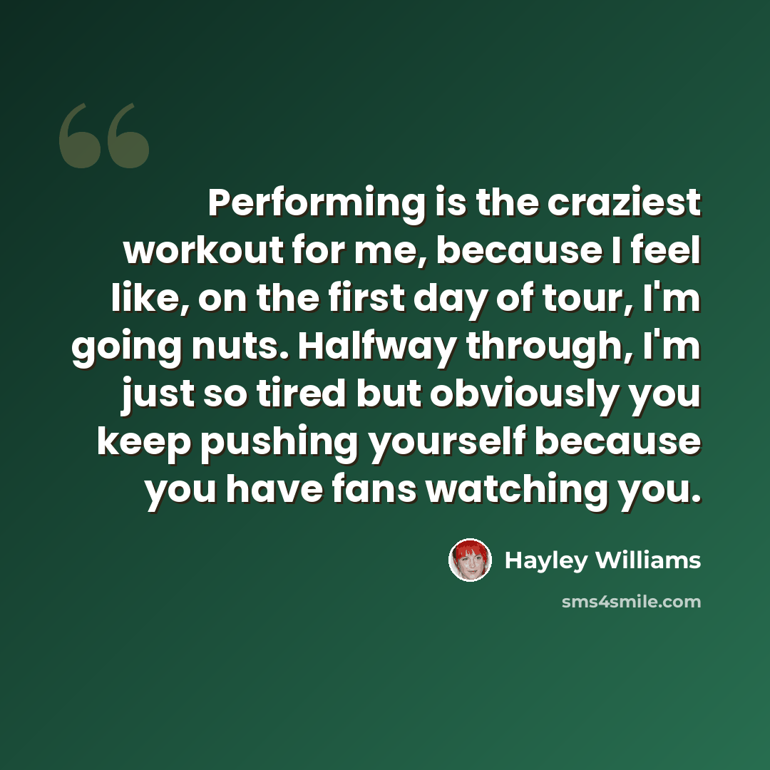 “Performing is the craziest workout for me, because I feel like, on the first day of tour, I'm going nuts. Halfway through, I'm just so tired but obviously you keep pushing yourself because you have fans watching you.” quote by Hayley Williams