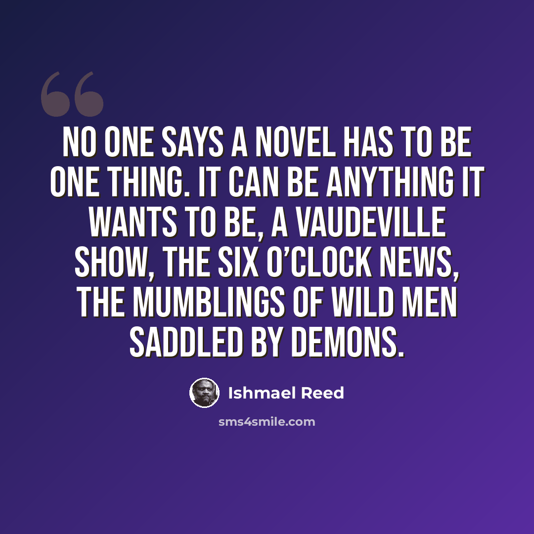 “No one says a novel has to be one thing. It can be anything it wants to be, a vaudeville show, the six o’clock news, the mumblings of wild men saddled by demons.” quote by Ishmael Reed