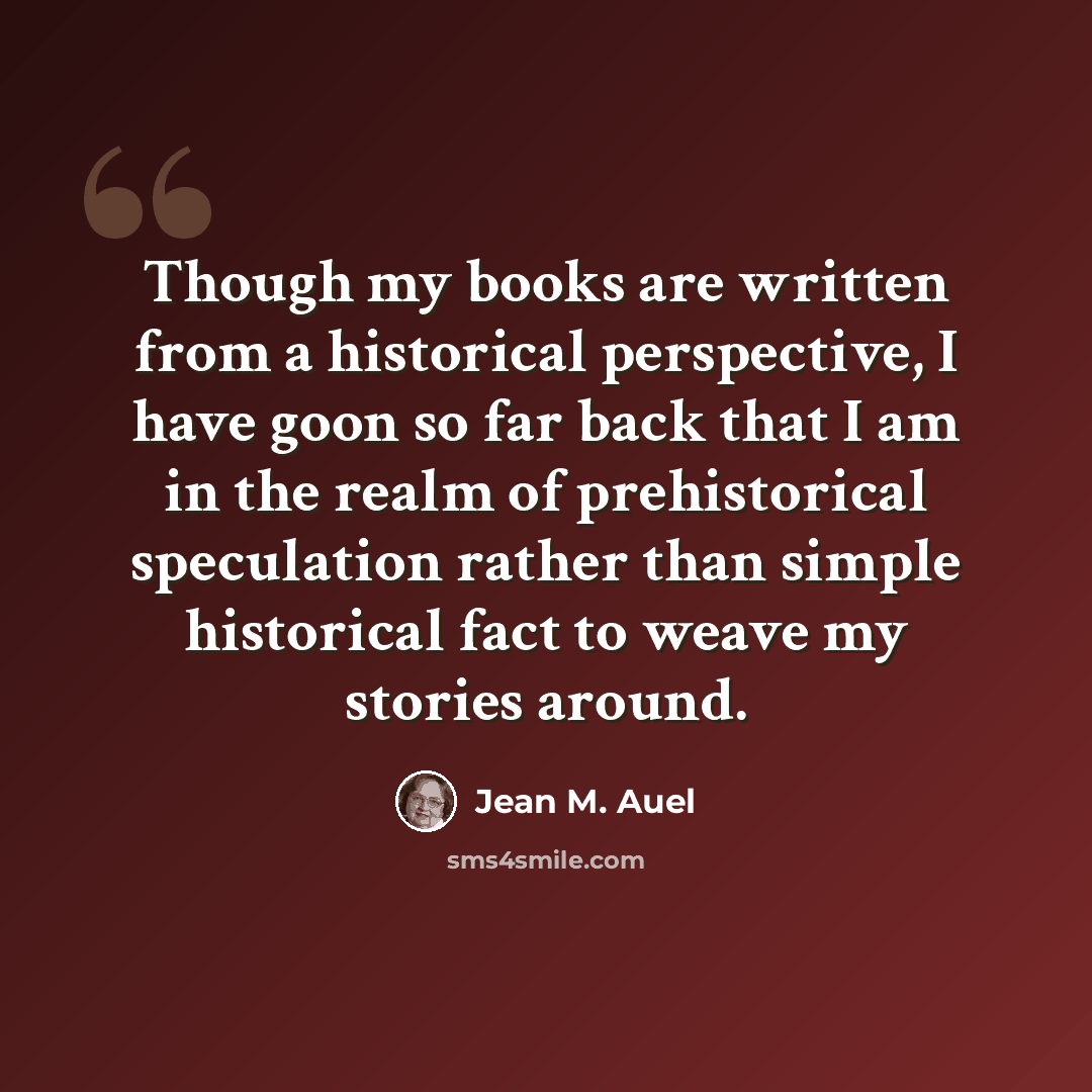 “Though my books are written from a historical perspective, I have goon so far back that I am in the realm of prehistorical speculation rather than simple historical fact to weave my stories around.” quote by Jean M. Auel