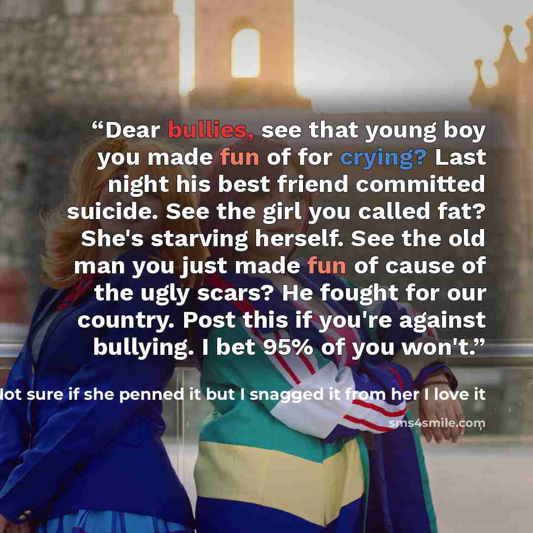 “Dear bullies, see that young boy you made fun of for crying? Last night his best friend committed suicide. See the girl you called fat? She's starving herself. See the old man you just made fun of cause of the ugly scars? He fought for our country. Post this if you're against bullying. I bet 95%…” quote by Marija Not sure if she penned it but I snagged it from her I love it