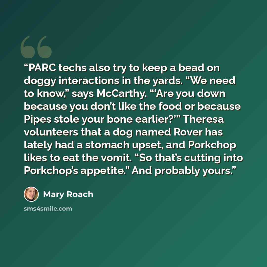 “PARC techs also try to keep a bead on doggy interactions in the yards. “We need to know,” says McCarthy. “‘Are you down because you don’t like the food or because Pipes stole your bone earlier?’” Theresa volunteers that a dog named Rover has lately had a stomach upset, and Porkchop likes to eat…” quote by Mary Roach