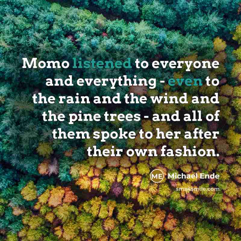 “Momo listened to everyone and everything - even to the rain and the wind and the pine trees - and all of them spoke to her after their own fashion.” quote by Michael Ende