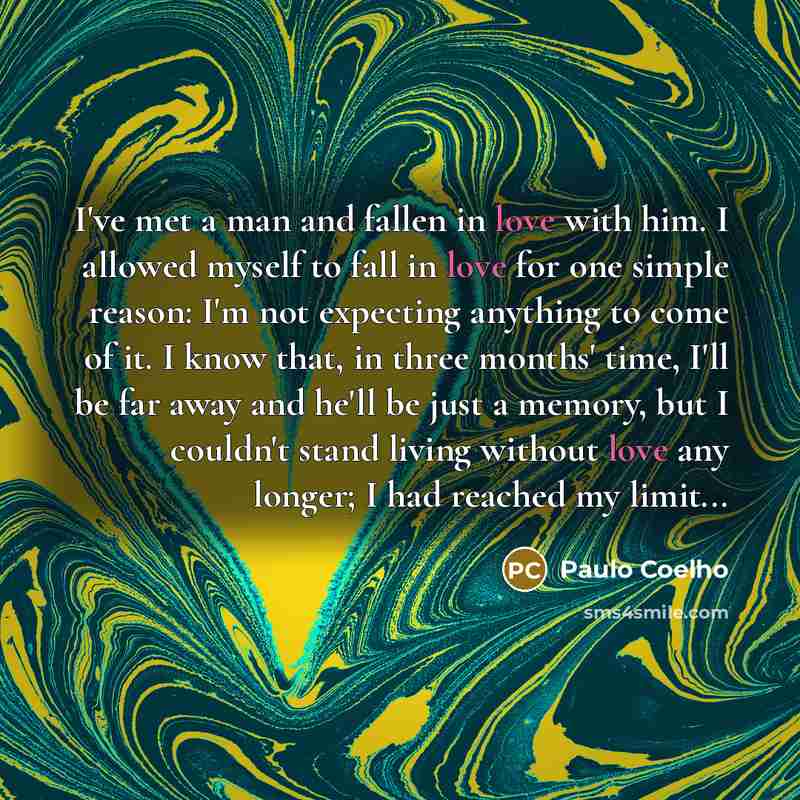 “I've met a man and fallen in love with him. I allowed myself to fall in love for one simple reason: I'm not expecting anything to come of it. I know that, in three months' time, I'll be far away and he'll be just a memory, but I couldn't stand living without love any longer; I had reached my…” quote by Paulo Coelho