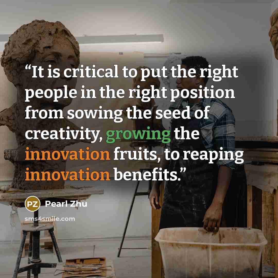 “It is critical to put the right people in the right position from sowing the seed of creativity, growing the innovation fruits, to reaping innovation benefits.” quote by Pearl Zhu