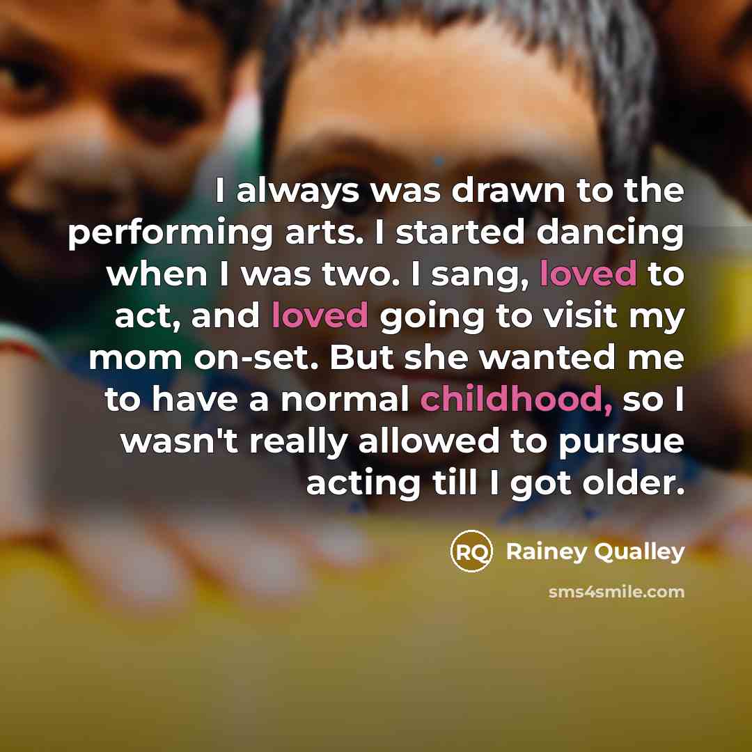 “I always was drawn to the performing arts. I started dancing when I was two. I sang, loved to act, and loved going to visit my mom on-set. But she wanted me to have a normal childhood, so I wasn't really allowed to pursue acting till I got older.” quote by Rainey Qualley