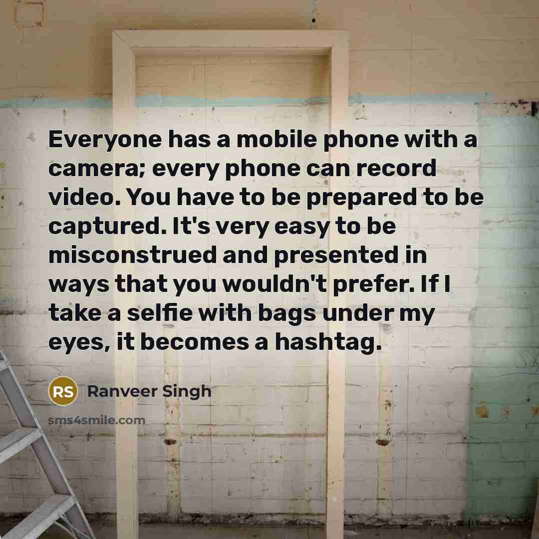“Everyone has a mobile phone with a camera; every phone can record video. You have to be prepared to be captured. It's very easy to be misconstrued and presented in ways that you wouldn't prefer. If I take a selfie with bags under my eyes, it becomes a hashtag.” quote by Ranveer Singh