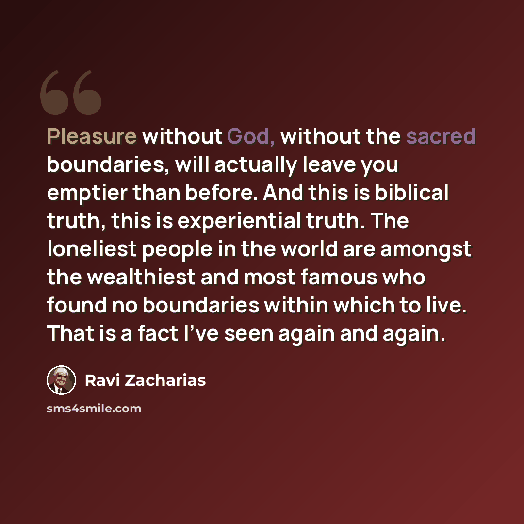 “Pleasure without God, without the sacred boundaries, will actually leave you emptier than before. And this is biblical truth, this is experiential truth. The loneliest people in the world are amongst the wealthiest and most famous who found no boundaries within which to live. That is a fact I've…” quote by Ravi Zacharias
