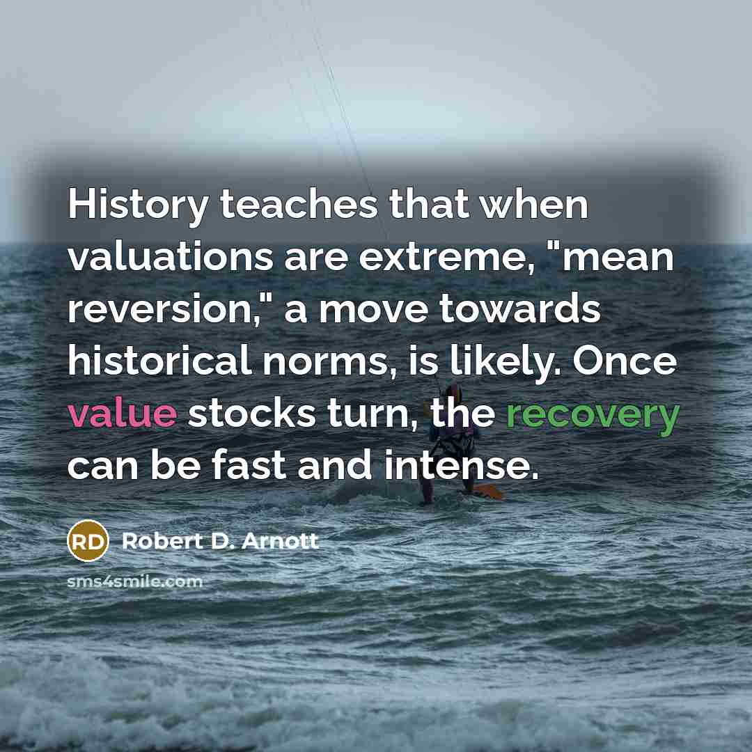 “History teaches that when valuations are extreme, "mean reversion," a move towards historical norms, is likely. Once value stocks turn, the recovery can be fast and intense.” quote by Robert D. Arnott