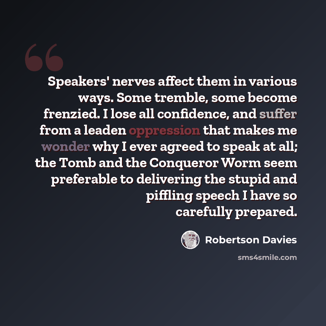 “Speakers' nerves affect them in various ways. Some tremble, some become frenzied. I lose all confidence, and suffer from a leaden oppression that makes me wonder why I ever agreed to speak at all; the Tomb and the Conqueror Worm seem preferable to delivering the stupid and piffling speech I have…” quote by Robertson Davies