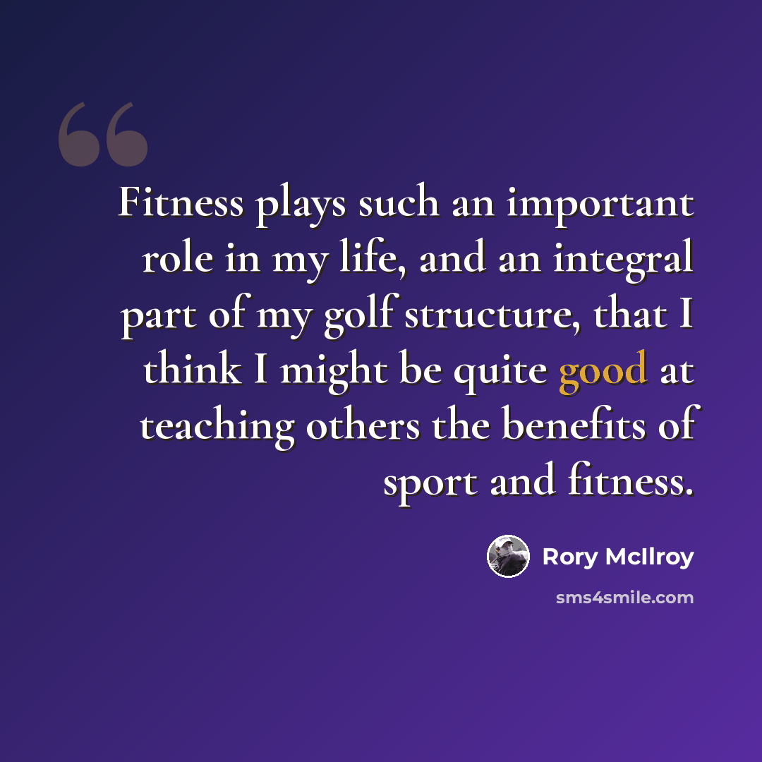 “Fitness plays such an important role in my life, and an integral part of my golf structure, that I think I might be quite good at teaching others the benefits of sport and fitness.” quote by Rory McIlroy