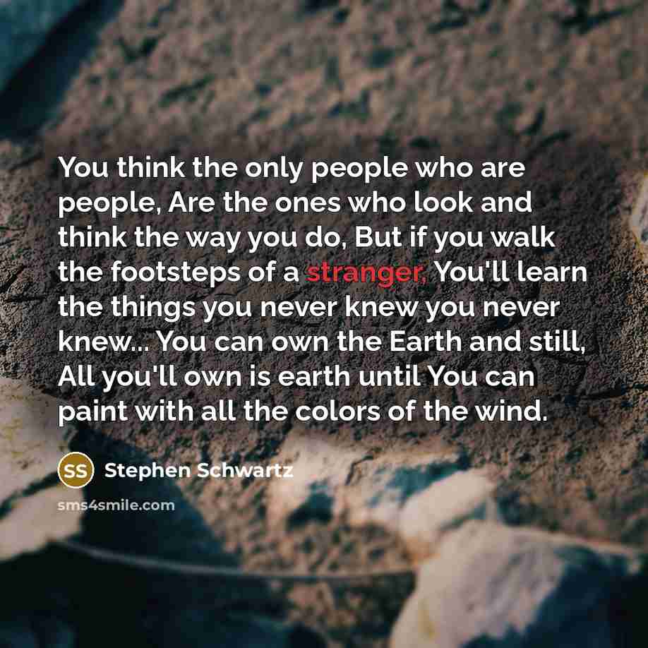 “You think the only people who are people, Are the ones who look and think the way you do, But if you walk the footsteps of a stranger, You'll learn the things you never knew you never knew... You can own the Earth and still, All you'll own is earth until You can paint with all the colors of the…” quote by Stephen Schwartz
