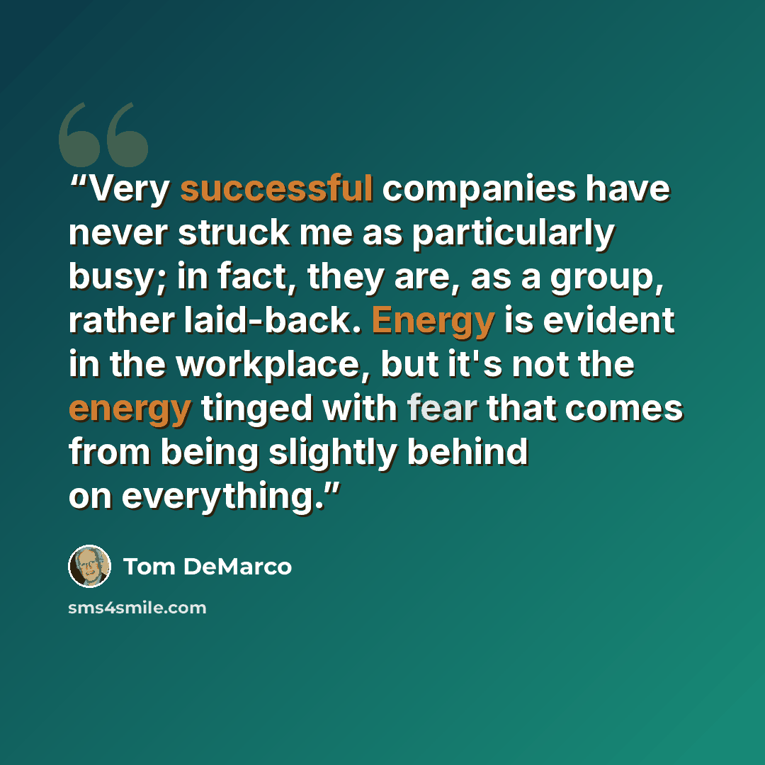 “Very successful companies have never struck me as particularly busy; in fact, they are, as a group, rather laid-back. Energy is evident in the workplace, but it's not the energy tinged with fear that comes from being slightly behind on everything.” quote by Tom DeMarco