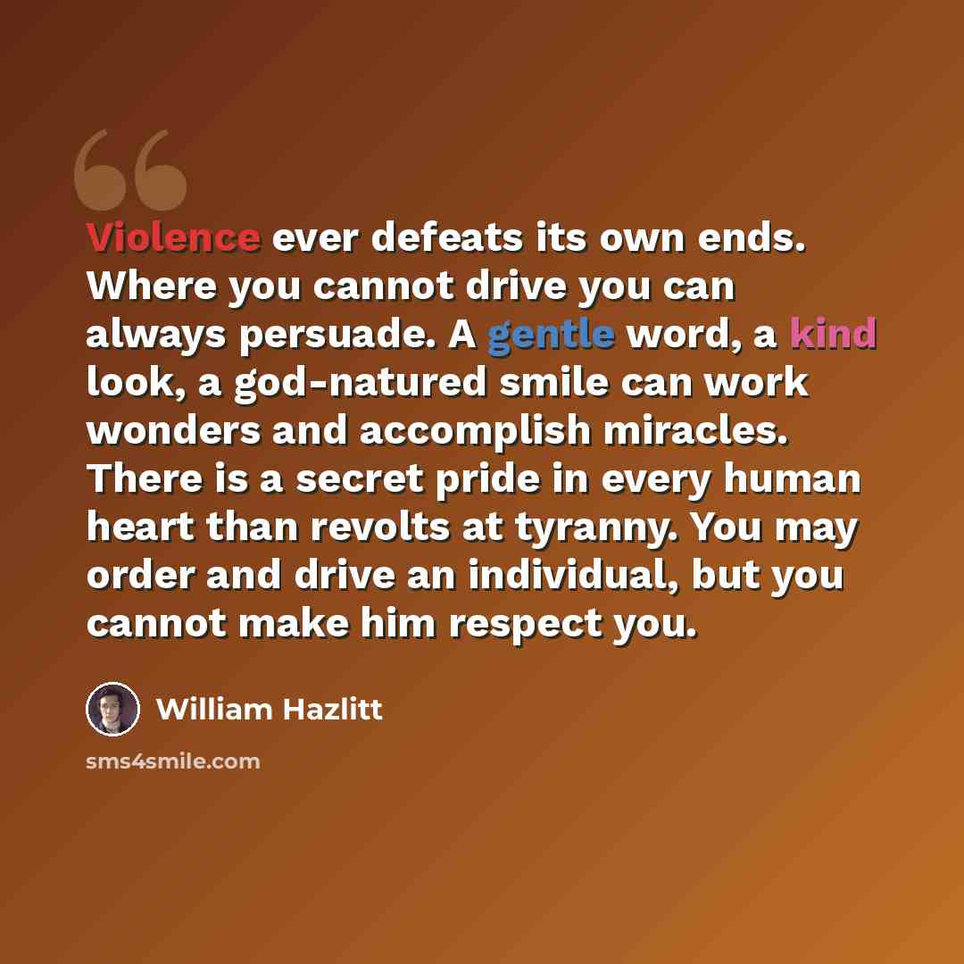 “Violence ever defeats its own ends. Where you cannot drive you can always persuade. A gentle word, a kind look, a god-natured smile can work wonders and accomplish miracles. There is a secret pride in every human heart than revolts at tyranny. You may order and drive an individual, but you cannot…” quote by William Hazlitt