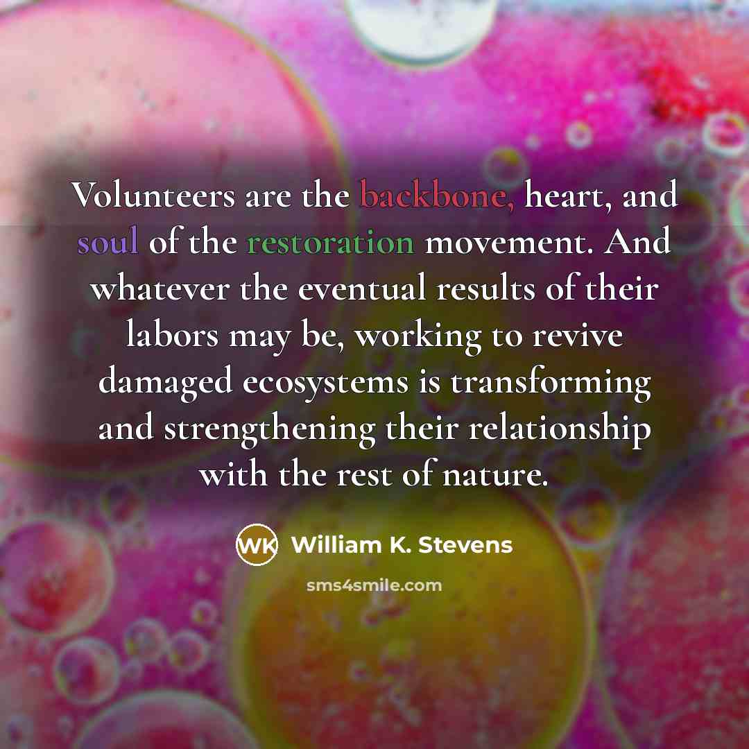 “Volunteers are the backbone, heart, and soul of the restoration movement. And whatever the eventual results of their labors may be, working to revive damaged ecosystems is transforming and strengthening their relationship with the rest of nature.” quote by William K. Stevens