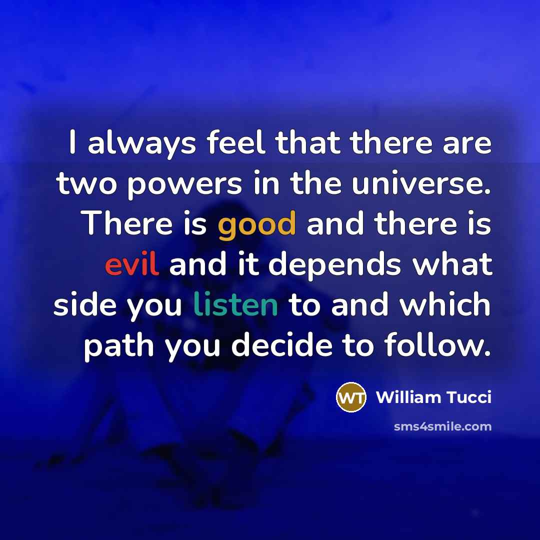 “I always feel that there are two powers in the universe. There is good and there is evil and it depends what side you listen to and which path you decide to follow.” quote by William Tucci