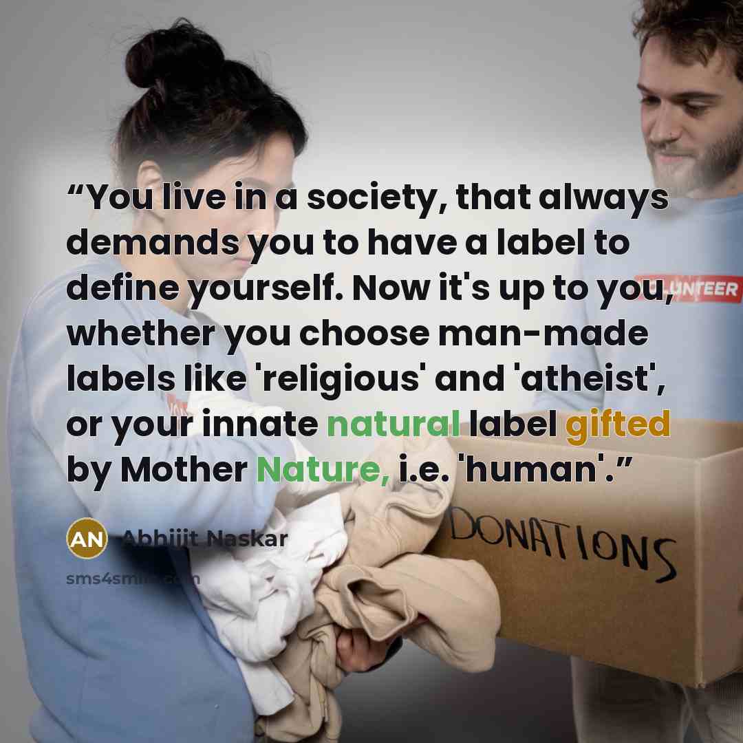 “You live in a society, that always demands you to have a label to define yourself. Now it's up to you, whether you choose man-made labels like 'religious' and 'atheist', or your innate natural label gifted by Mother Nature, i.e. 'human'.” quote by Abhijit Naskar