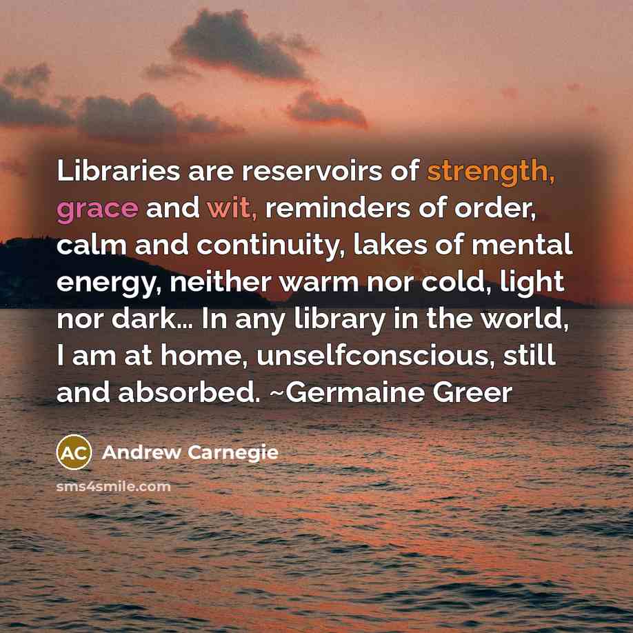“Libraries are reservoirs of strength, grace and wit, reminders of order, calm and continuity, lakes of mental energy, neither warm nor cold, light nor dark… In any library in the world, I am at home, unselfconscious, still and absorbed. ~Germaine Greer” quote by Andrew Carnegie