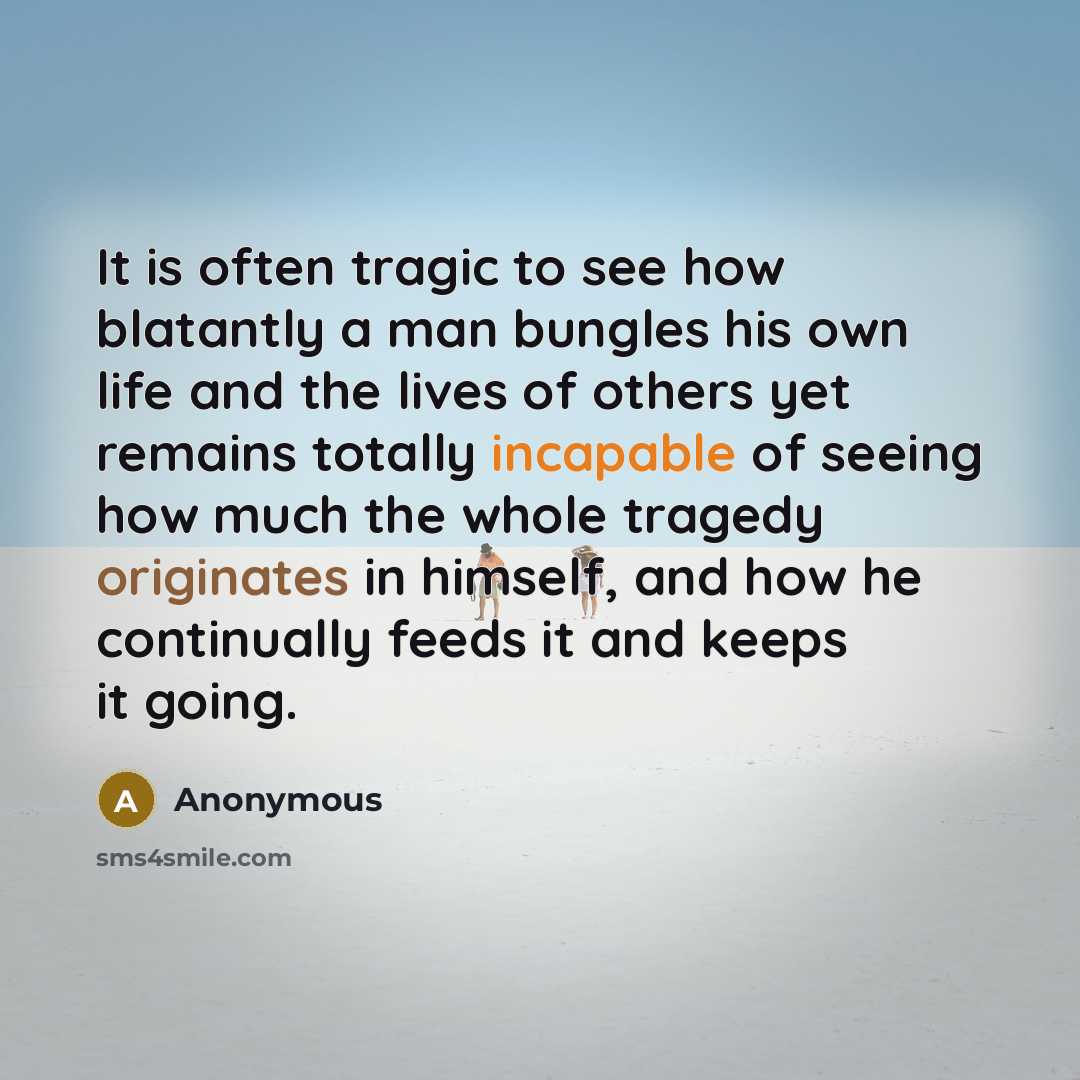 “It is often tragic to see how blatantly a man bungles his own life and the lives of others yet remains totally incapable of seeing how much the whole tragedy originates in himself, and how he continually feeds it and keeps it going.” quote by Anonymous