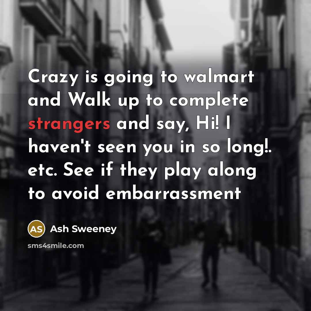 “Crazy is going to walmart and Walk up to complete strangers and say, Hi! I haven't seen you in so long!. etc. See if they play along to avoid embarrassment” quote by Ash Sweeney