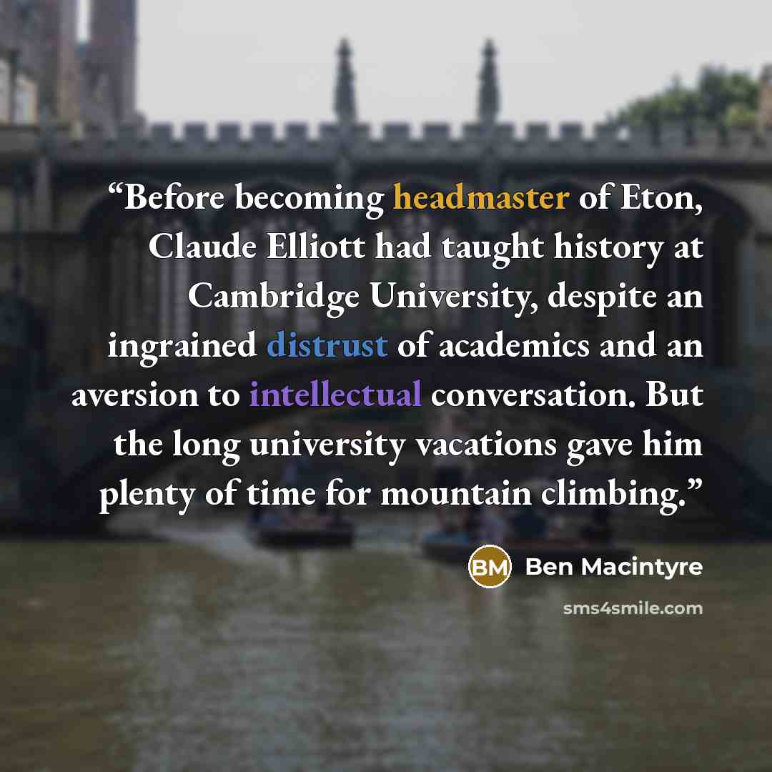 “Before becoming headmaster of Eton, Claude Elliott had taught history at Cambridge University, despite an ingrained distrust of academics and an aversion to intellectual conversation. But the long university vacations gave him plenty of time for mountain climbing.” quote by Ben Macintyre
