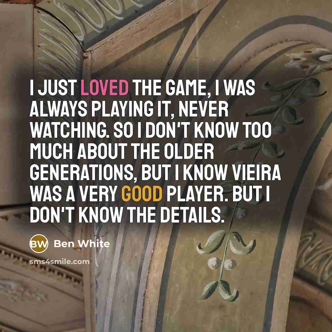 “I just loved the game, I was always playing it, never watching. So I don't know too much about the older generations, but I know Vieira was a very good player. But I don't know the details.” quote by Ben White