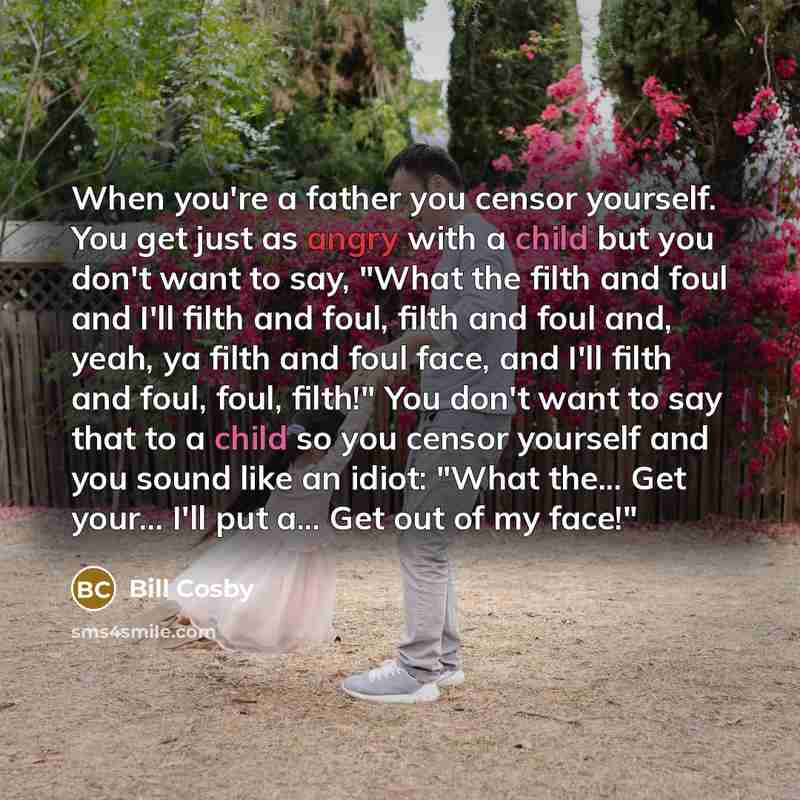 “When you're a father you censor yourself. You get just as angry with a child but you don't want to say, "What the filth and foul and I'll filth and foul, filth and foul and, yeah, ya filth and foul face, and I'll filth and foul, foul, filth!" You don't want to say that to a child so you censor…” quote by Bill Cosby