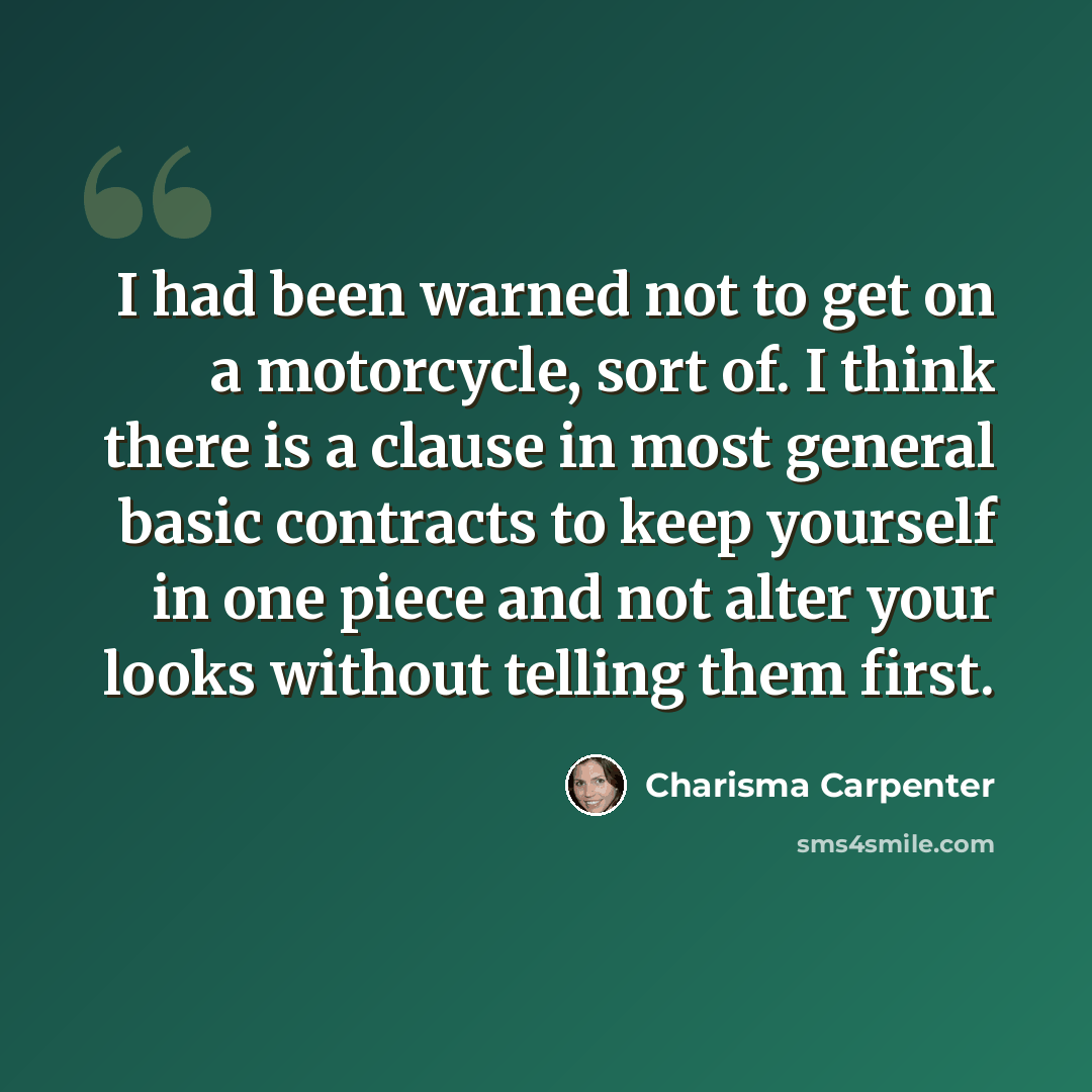 “I had been warned not to get on a motorcycle, sort of. I think there is a clause in most general basic contracts to keep yourself in one piece and not alter your looks without telling them first.” quote by Charisma Carpenter