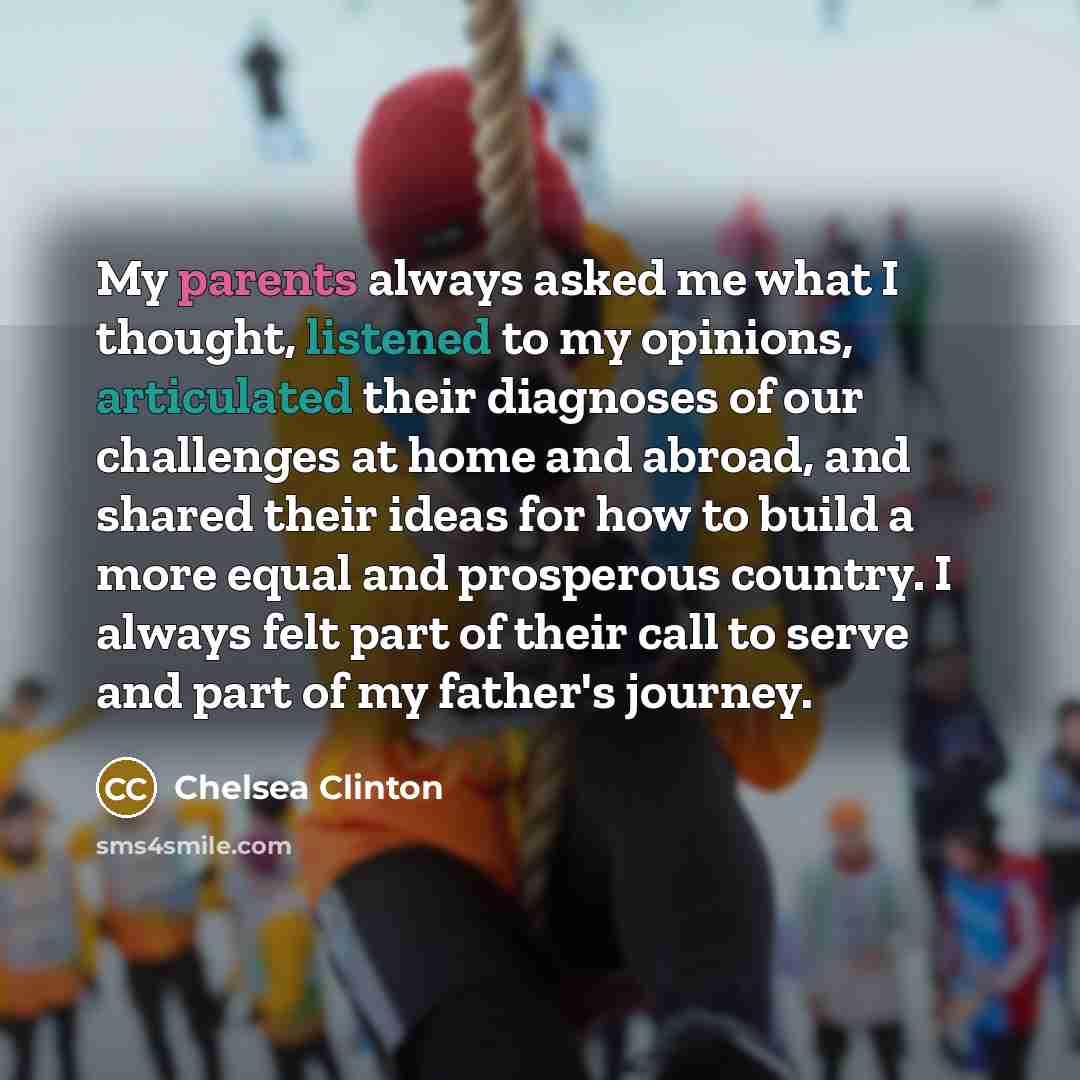 “My parents always asked me what I thought, listened to my opinions, articulated their diagnoses of our challenges at home and abroad, and shared their ideas for how to build a more equal and prosperous country. I always felt part of their call to serve and part of my father's journey.” quote by Chelsea Clinton