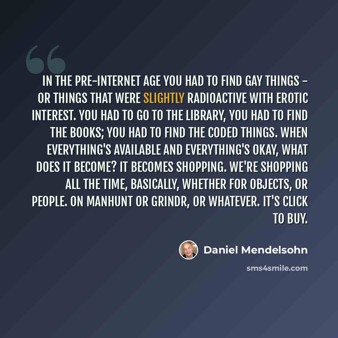 “In the pre-Internet age you had to find gay things - or things that were slightly radioactive with erotic interest. You had to go to the library, you had to find the books; you had to find the coded things. When everything's available and everything's okay, what does it become? It becomes…” quote by Daniel Mendelsohn