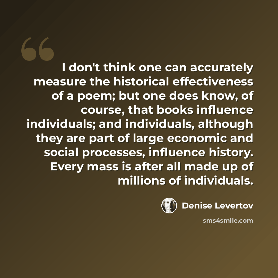 “I don't think one can accurately measure the historical effectiveness of a poem; but one does know, of course, that books influence individuals; and individuals, although they are part of large economic and social processes, influence history. Every mass is after all made up of millions of…” quote by Denise Levertov