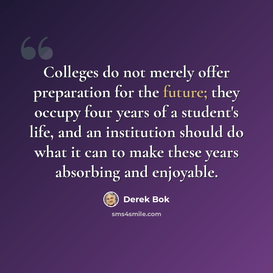 “Colleges do not merely offer preparation for the future; they occupy four years of a student's life, and an institution should do what it can to make these years absorbing and enjoyable.” quote by Derek Bok