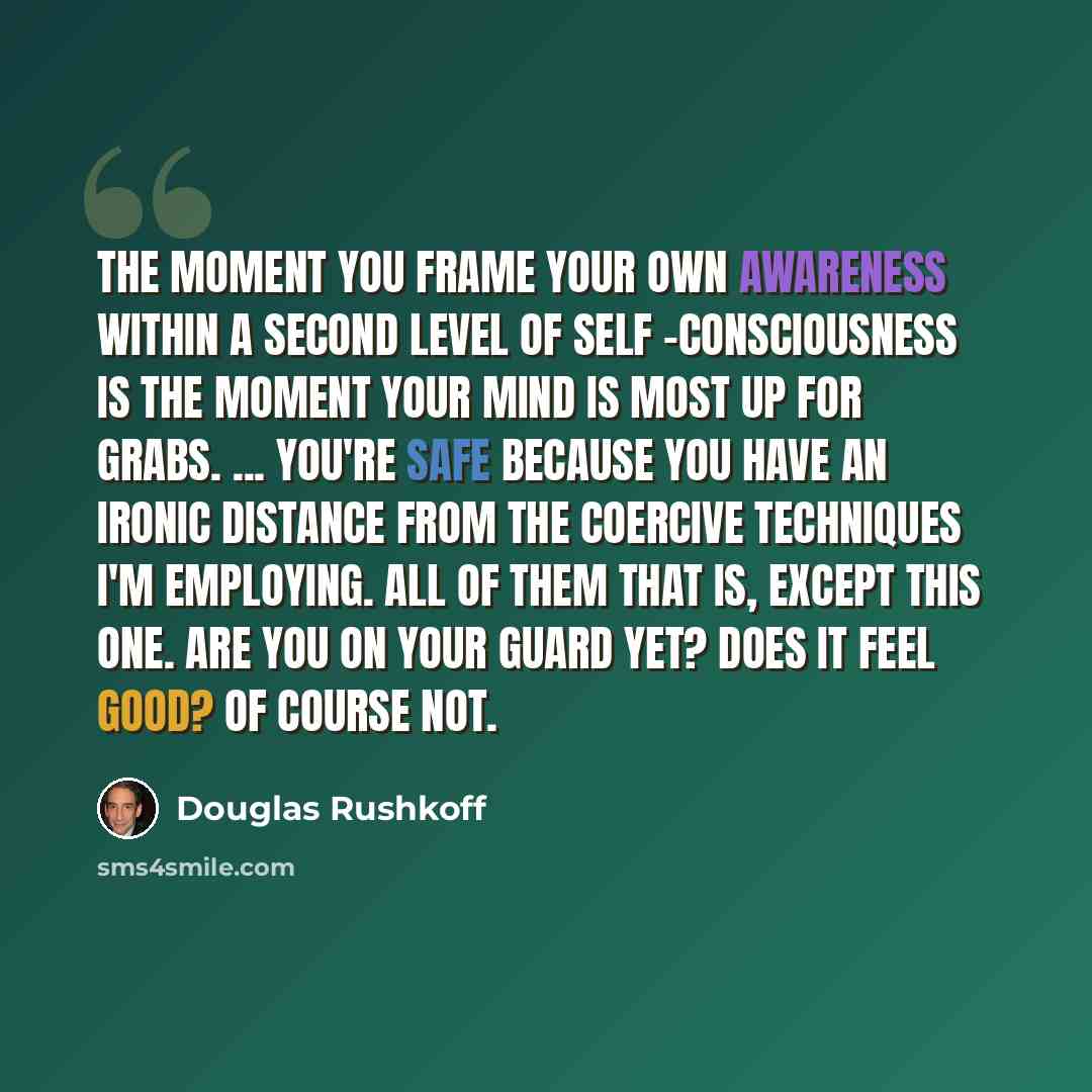 “The moment you frame your own awareness within a second level of self -consciousness is the moment your mind is most up for grabs. ... You're safe because you have an ironic distance from the coercive techniques I'm employing. All of them that is, except this one. Are you on your guard yet? Does…” quote by Douglas Rushkoff