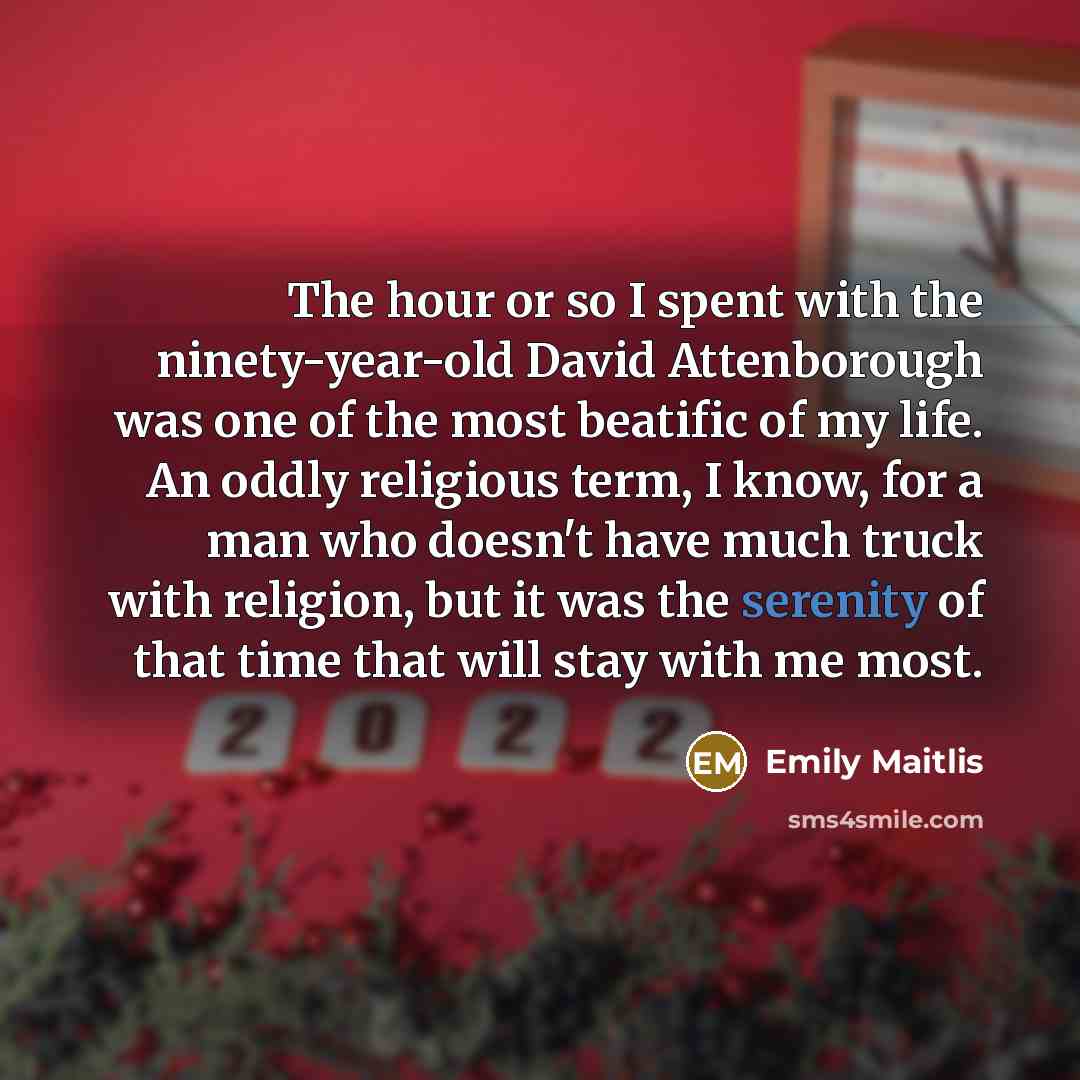 “The hour or so I spent with the ninety-year-old David Attenborough was one of the most beatific of my life. An oddly religious term, I know, for a man who doesn't have much truck with religion, but it was the serenity of that time that will stay with me most.” quote by Emily Maitlis