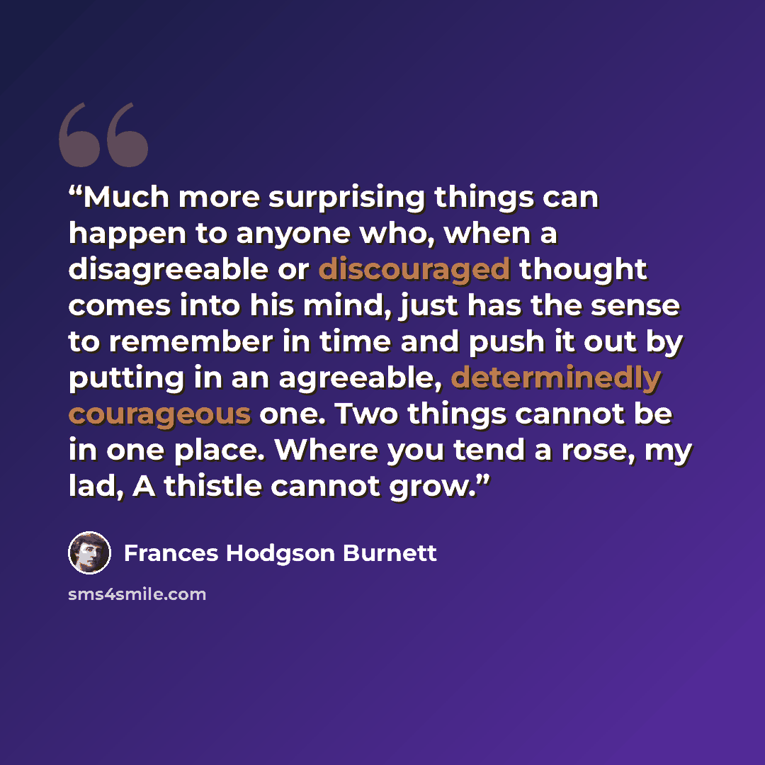 “Much more surprising things can happen to anyone who, when a disagreeable or discouraged thought comes into his mind, just has the sense to remember in time and push it out by putting in an agreeable, determinedly courageous one. Two things cannot be in one place. Where you tend a rose, my lad, A…” quote by Frances Hodgson Burnett