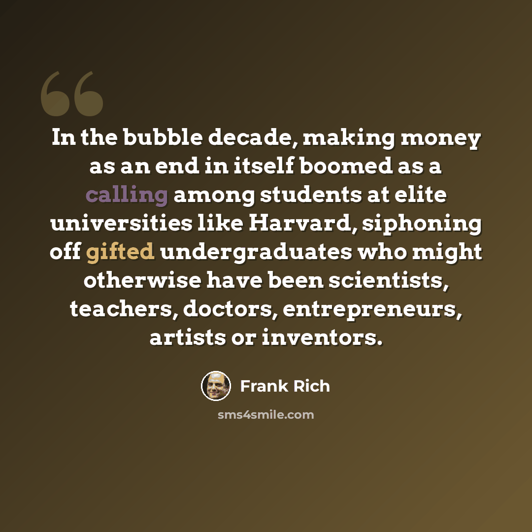 “In the bubble decade, making money as an end in itself boomed as a calling among students at elite universities like Harvard, siphoning off gifted undergraduates who might otherwise have been scientists, teachers, doctors, entrepreneurs, artists or inventors.” quote by Frank Rich