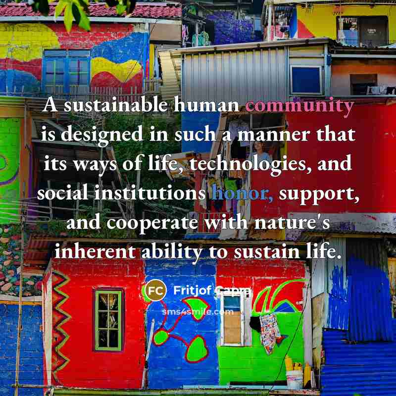 “A sustainable human community is designed in such a manner that its ways of life, technologies, and social institutions honor, support, and cooperate with nature's inherent ability to sustain life.” quote by Fritjof Capra